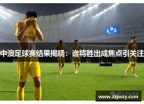 中澳足球赛结果揭晓：谁将胜出成焦点引关注