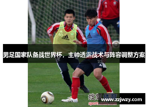 男足国家队备战世界杯，主帅透露战术与阵容调整方案