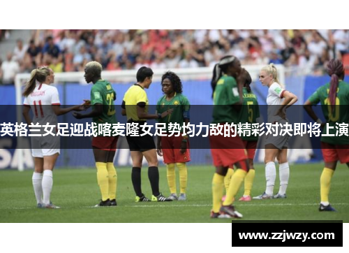 英格兰女足迎战喀麦隆女足势均力敌的精彩对决即将上演