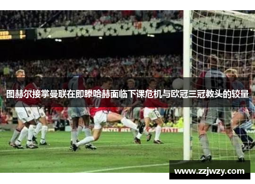图赫尔接掌曼联在即滕哈赫面临下课危机与欧冠三冠教头的较量